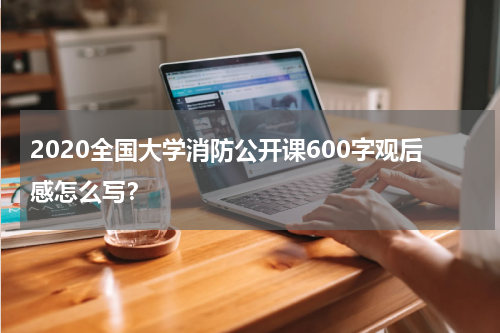 2020全国大学消防公开课600字观后感怎么写?