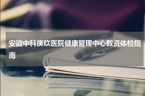 安徽中科庚玖医院健康管理中心教资体检指南