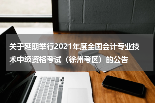 关于延期举行2021年度全国会计专业技术中级资格考试（徐州考区）的公告
