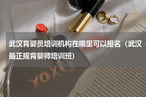 武汉育婴员培训机构在哪里可以报名（武汉最正规育婴师培训班）