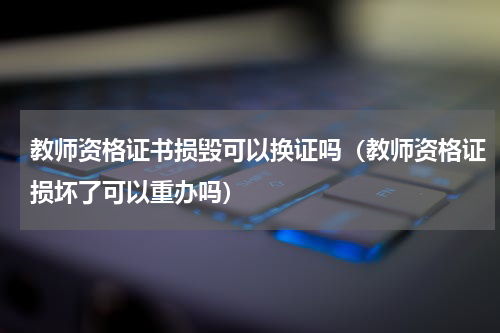 教师资格证书损毁可以换证吗（教师资格证损坏了可以重办吗）