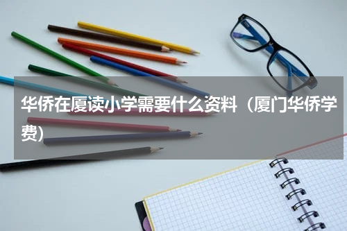 华侨在厦读小学需要什么资料（厦门华侨学费）