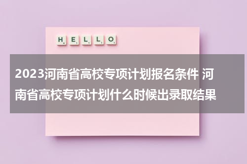2023河南省高校专项计划报名条件 河南省高校专项计划什么时候出录取结果