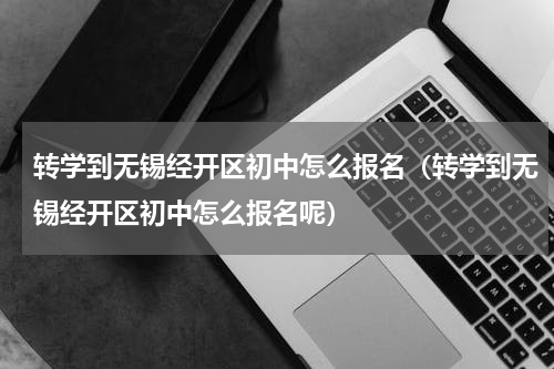 转学到无锡经开区初中怎么报名（转学到无锡经开区初中怎么报名呢）
