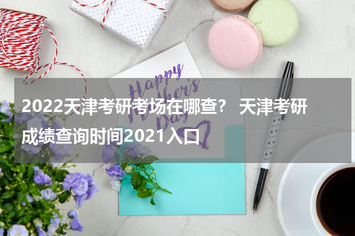2022天津考研考场在哪查？ 天津考研成绩查询时间2021入口