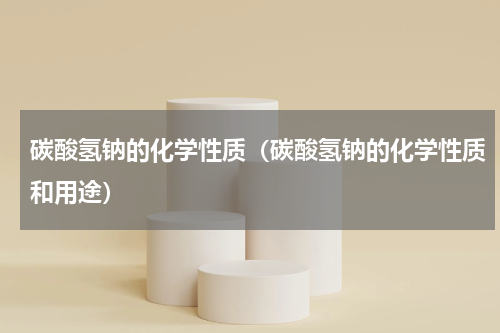 碳酸氢钠的化学性质（碳酸氢钠的化学性质和用途）