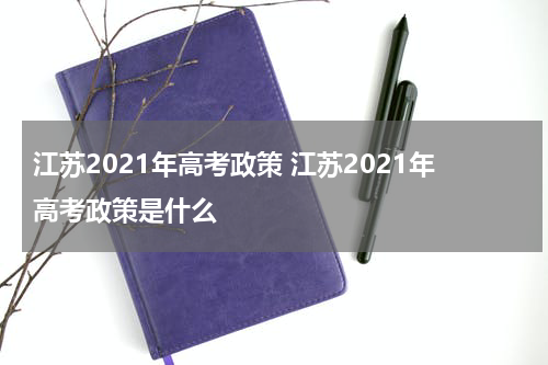 江苏2021年高考政策 江苏2021年高考政策是什么
