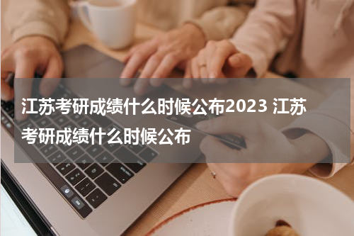 江苏考研成绩什么时候公布2023 江苏考研成绩什么时候公布