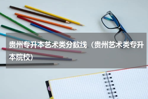 贵州专升本艺术类分数线(贵州艺术类专升本院校)