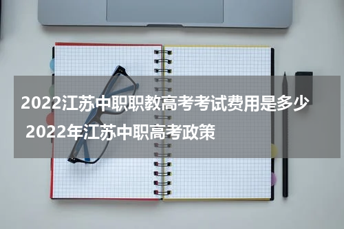 2022江苏中职职教高考考试费用是多少 2022年江苏中职高考政策