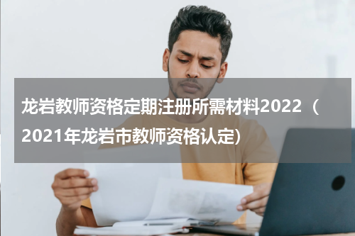 龙岩教师资格定期注册所需材料2022(2021年龙岩市教师资格认定)