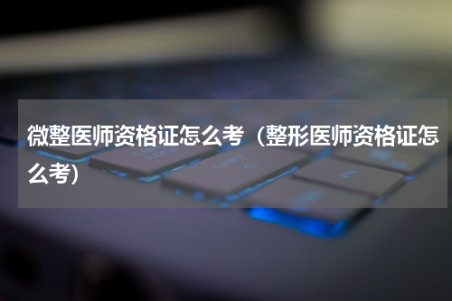 微整医师资格证怎么考(整形医师资格证怎么考)