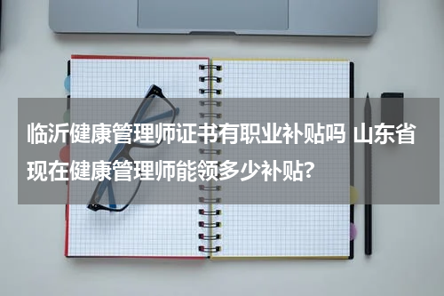 临沂健康管理师证书有职业补贴吗 山东省现在健康管理师能领多少补贴?