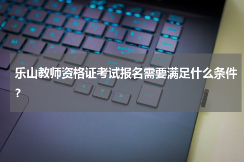 乐山教师资格证考试报名需要满足什么条件?
