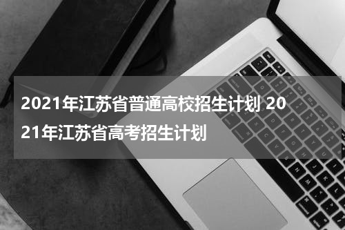 2021年江苏省普通高校招生计划 2021年江苏省高考招生计划