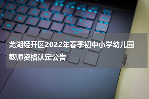 芜湖经开区2022年春季初中小学幼儿园教师资格认定公告