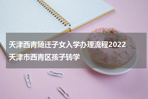 天津西青随迁子女入学办理流程2022 天津市西青区孩子转学
