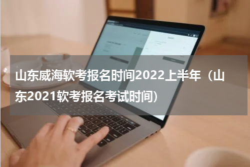 山东威海软考报名时间2022上半年(山东2021软考报名考试时间)