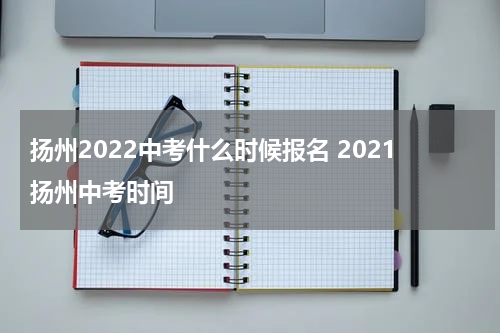 扬州2022中考什么时候报名 2021扬州中考时间