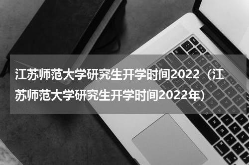 江苏师范大学研究生开学时间2022（江苏师范大学研究生开学时间2022年）