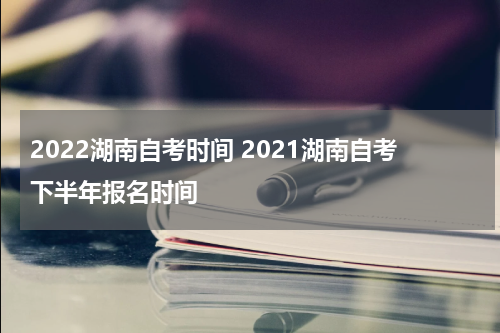 2022湖南自考时间 2021湖南自考下半年报名时间