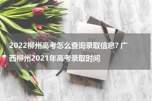 2022柳州高考怎么查询录取信息? 广西柳州2021年高考录取时间