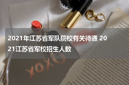 2021年江苏省军队院校有关待遇 2021江苏省军校招生人数