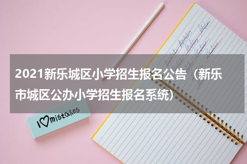 2021新乐城区小学招生报名公告(新乐市城区公办小学招生报名系统)