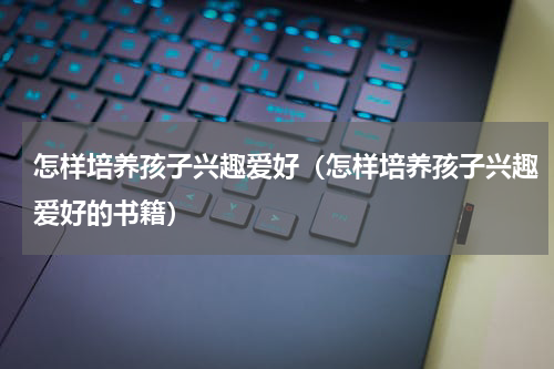 怎样培养孩子兴趣爱好（怎样培养孩子兴趣爱好的书籍）