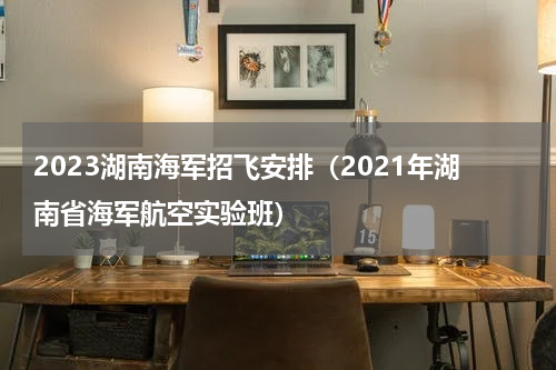 2023湖南海军招飞安排（2021年湖南省海军航空实验班）