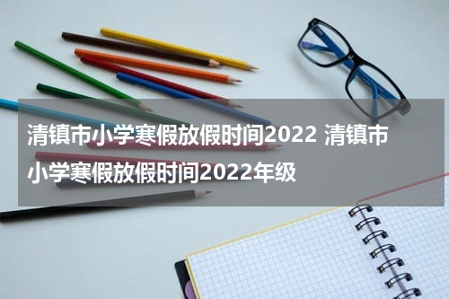 清镇市小学寒假放假时间2022 清镇市小学寒假放假时间2022年级