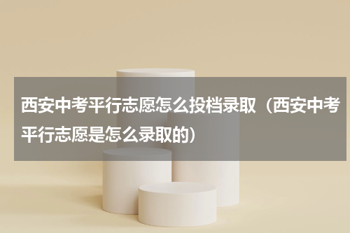 西安中考平行志愿怎么投档录取（西安中考平行志愿是怎么录取的）