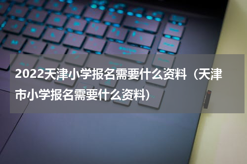 2022天津小学报名需要什么资料(天津市小学报名需要什么资料)
