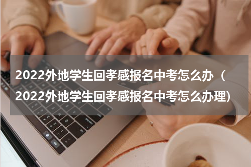 2022外地学生回孝感报名中考怎么办(2022外地学生回孝感报名中考怎么办理)