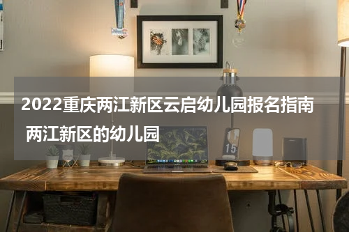 2022重庆两江新区云启幼儿园报名指南 两江新区的幼儿园