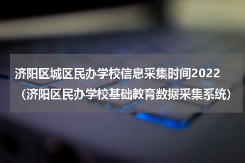 济阳区城区民办学校信息采集时间2022（济阳区民办学校基础教育数据采集系统）