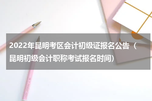 2022年昆明考区会计初级证报名公告(昆明初级会计职称考试报名时间)