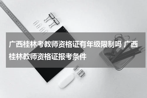 广西桂林考教师资格证有年级限制吗 广西桂林教师资格证报考条件