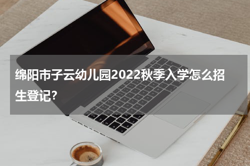 绵阳市子云幼儿园2022秋季入学怎么招生登记?