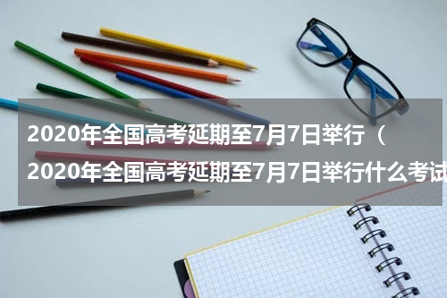 2020年全国高考延期至7月7日举行(2020年全国高考延期至7月7日举行什么考试)