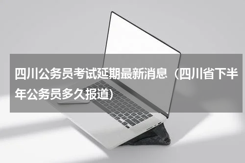 四川公务员考试延期最新消息(四川省下半年公务员多久报道)