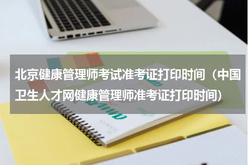 北京健康管理师考试准考证打印时间(中国卫生人才网健康管理师准考证打印时间)