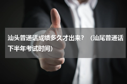汕头普通话成绩多久才出来?(汕尾普通话下半年考试时间)