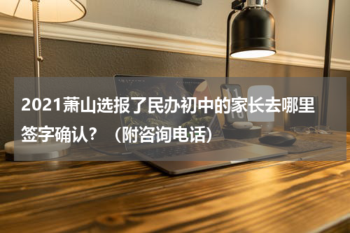 2021萧山选报了民办初中的家长去哪里签字确认?(附咨询电话)