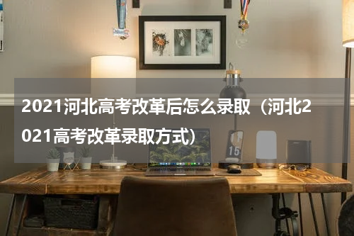 2021河北高考改革后怎么录取（河北2021高考改革录取方式）