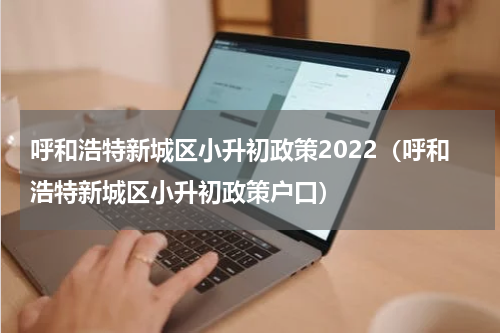 呼和浩特新城区小升初政策2022（呼和浩特新城区小升初政策户口）