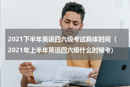 2021下半年英语四六级考试具体时间(2021年上半年英语四六级什么时候考)