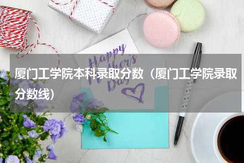 厦门工学院本科录取分数（厦门工学院录取分数线）