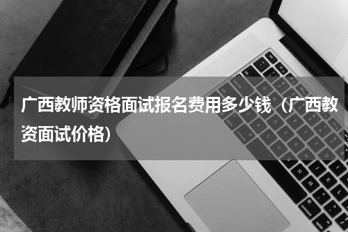 广西教师资格面试报名费用多少钱（广西教资面试价格）