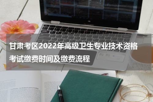 甘肃考区2022年高级卫生专业技术资格考试缴费时间及缴费流程